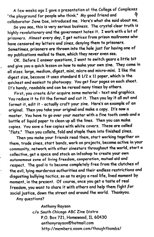 A few weeks ago I gave a presentation ot the College of Complexes *the ployground for people who think.” My good friend and q collaborator Jane Doe, introduced me. Here’s what she said about me. S0 you see, this is very serious business. The crystal clear truth is highly revolutionary and the government hates it. I work with a lot of prisoners. Almost every day, I get notices from prison mailrooms who have censored my letters and zines, denying them to prisoners. Sometimes, prisoners are thrown into the hole just for having one of my publications mailed to them, which they never even see. OK. Before I answer questions, I want to switch gears a little bit and give you a quick lesson on how o make your own zine. They come in all sizes. lorge, medium, digest, mini, micro and micro-miri. I fike the digest size, because it uses standard 8 1/2 x 11 paper, which is the quickest and easiest to photocopy. You get four pages on each sheet. It’s handy, readable and can be reread many fimes by others. First, you create &/or acquire some material - text and graphics. You reduce it to fit the format and cut it. Then you lay it ll out and format it, edit it - actually craft your zine. Here’s an example of an original. Then you take your original and make a copy. It’s now a master. You have to go over your master with a fine tooth comb and bottle of liquid paper o clean up all the lines. Then you can make copies. You save a few copies with white covers. These are called “flats." Then you collate, fold and stople them into finished zines. Then you make your friends read them, start working together on them, trade zines, start bands, work on projects, become active in your community, network with other zinesters throughout the world, start a collective. get a space and stock an infoshop to create your own autonomous zone of living freedom, cooperation, mutual aid and respect. The goal is to become completely free from the clutches of the evil, lying murderous authorities and their endless restrictions and disgusting bullying tactics, so as to enjoy a real life, lived moment by ‘moment, in the present. Of course, once you get a faste of real freedom, you want to share it with others and help them fight for social justice, down the street and around the world. Thankyou. Any questions? Anthony Rayson /o South Chicago ABC Zine Distro P.0. Box 721, Homewood, IL 60430 anthonyrayson@hotmail.com http://members.xoom com/thoughtbombs/